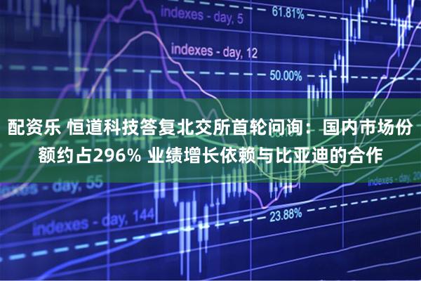 配资乐 恒道科技答复北交所首轮问询：国内市场份额约占296% 业绩增长依赖与比亚迪的合作