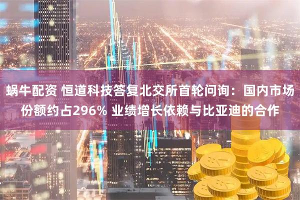 蜗牛配资 恒道科技答复北交所首轮问询:国内市场份额约占296% 业绩增长依赖与比亚迪的合作