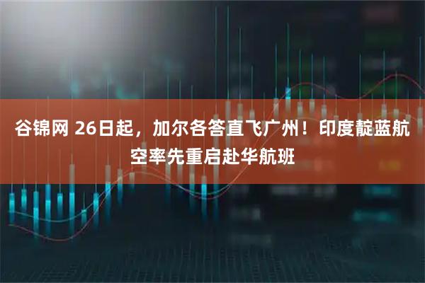 谷锦网 26日起，加尔各答直飞广州！印度靛蓝航空率先重启赴华航班