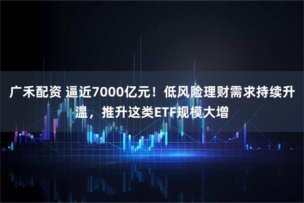广禾配资 逼近7000亿元！低风险理财需求持续升温，推升这类ETF规模大增