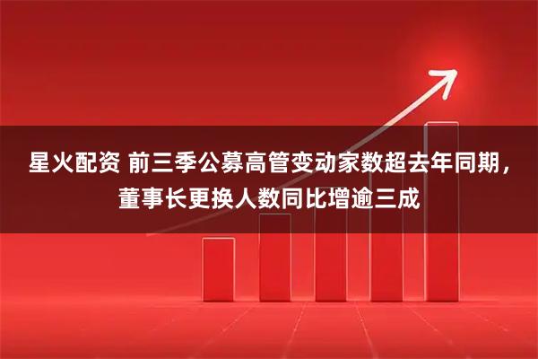星火配资 前三季公募高管变动家数超去年同期，董事长更换人数同比增逾三成