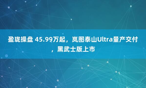 盈珑操盘 45.99万起，岚图泰山Ultra量产交付，黑武士版上市