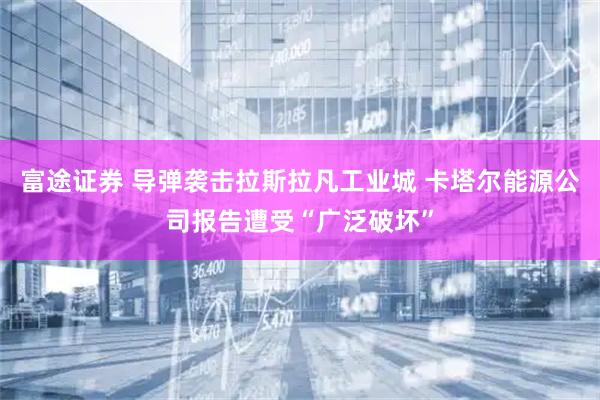 富途证券 导弹袭击拉斯拉凡工业城 卡塔尔能源公司报告遭受“广泛破坏”