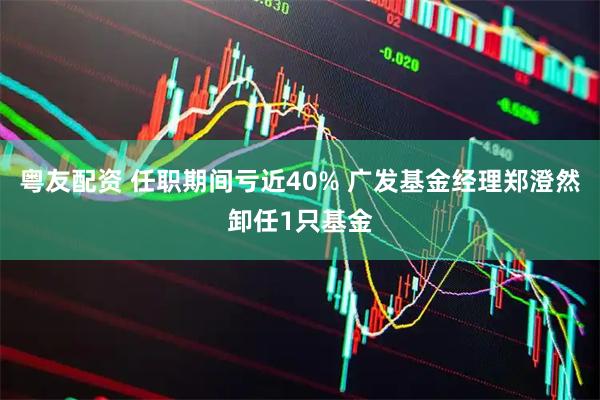粤友配资 任职期间亏近40% 广发基金经理郑澄然卸任1只基金