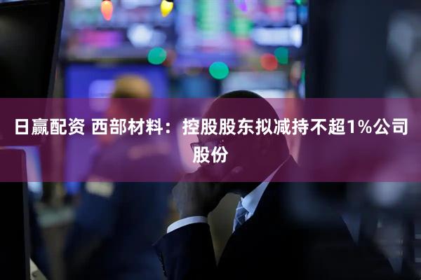 日赢配资 西部材料：控股股东拟减持不超1%公司股份