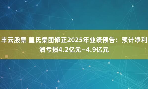 丰云股票 皇氏集团修正2025年业绩预告：预计净利润亏损4.2亿元—4.9亿元