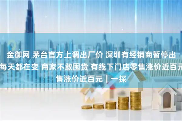 金御网 茅台官方上调出厂价 深圳有经销商暂停出货 行情每天都在变 商家不敢囤货 有线下门店零售涨价近百元｜一探