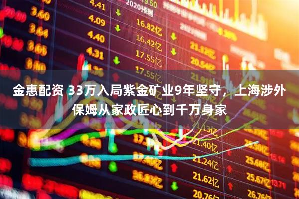 金惠配资 33万入局紫金矿业9年坚守，上海涉外保姆从家政匠心到千万身家