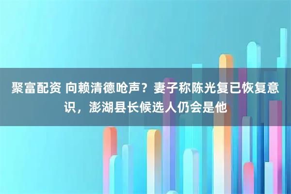 聚富配资 向赖清德呛声?妻子称陈光复已恢复意识,澎湖县长候选人仍会是他
